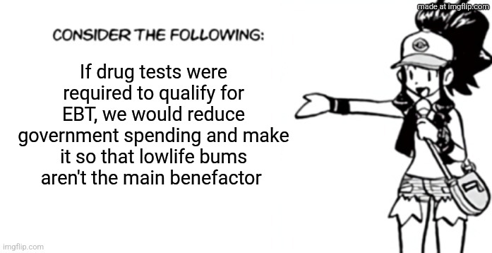Consider the following pokespe | If drug tests were required to qualify for EBT, we would reduce government spending and make it so that lowlife bums aren't the main benefactor | image tagged in consider the following pokespe | made w/ Imgflip meme maker