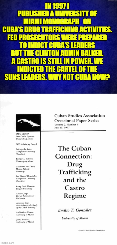 1997 Cuba’s drug trafficking activities | IN 1997 I PUBLISHED A UNIVERSITY OF MIAMI MONOGRAPH   ON CUBA’S DRUG TRAFFICKING ACTIVITIES.

FED PROSECUTORS WERE PREPARED TO INDICT CUBA’S LEADERS BUT THE CLINTON ADMIN BALKED.

A CASTRO IS STILL IN POWER. WE INDICTED THE CARTEL OF THE SUNS LEADERS. WHY NOT CUBA NOW? | image tagged in cuba,freedom,bill clinton,indictment,democracy,human rights | made w/ Imgflip meme maker