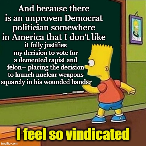 Bart Simpson writing on chalkboard | And because there is an unproven Democrat politician somewhere in America that I don't like it fully justifies my decision to vote for a dem | image tagged in bart simpson writing on chalkboard | made w/ Imgflip meme maker