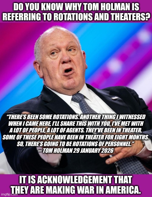 war in america | DO YOU KNOW WHY TOM HOLMAN IS REFERRING TO ROTATIONS AND THEATERS? “THERE’S BEEN SOME ROTATIONS. ANOTHER THING I WITNESSED

 WHEN I CAME HERE, I’LL SHARE THIS WITH YOU, I’VE MET WITH 

A LOT OF PEOPLE, A LOT OF AGENTS. THEY’VE BEEN IN THEATER,
 SOME OF THESE PEOPLE HAVE BEEN IN THEATER FOR EIGHT MONTHS. 
SO, THERE’S GOING TO BE ROTATIONS OF PERSONNEL.” 
-- TOM HOLMAN 29 JANUARY 2026; IT IS ACKNOWLEDGEMENT THAT THEY ARE MAKING WAR IN AMERICA. | image tagged in tom holman,rotations,theater | made w/ Imgflip meme maker