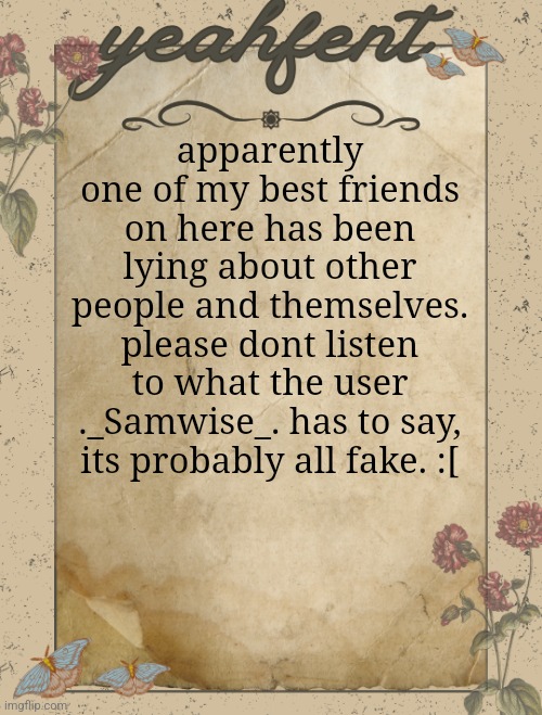 i wont force you, but the proof is undeniably horrible.. | apparently one of my best friends on here has been lying about other people and themselves. please dont listen to what the user ._Samwise_. has to say, its probably all fake. :[ | image tagged in yeahfent announcement template,samwise | made w/ Imgflip meme maker