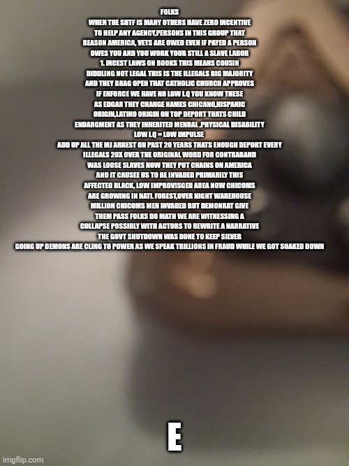 A Testimony and witness to the collapse ,Decoder has the final chapter on how it collapsed | FOLKS WHEN THE SHTF IS MANY OTHERS HAVE ZERO INCENTIVE TO HELP ANY AGENCY,PERSONS IN THIS GROUP THAT REASON AMERICA, VETS ARE OWED EVEN IF PAYED A PERSON OWES YOU AND YOU WORK YOUR STILL A SLAVE LABOR 1. INCEST LAWS ON BOOKS THIS MEANS COUSIN DIDDLING NOT LEGAL THIS IS THE ILLEGALS BIG MAJORITY AND THEY BRAG OPEN THAT CATHOLIC CHURCH APPROVES IF ENFORCE WE HAVE NO LOW I.Q YOU KNOW THESE AS EDGAR THEY CHANGE NAMES CHICANO,HISPANIC ORIGIN,LATINO ORIGIN ON TOP DEPORT THATS CHILD ENDARGMENT AS THEY INHERITED MENRAL ,PHYSICAL DISABILITY LOW I.Q = LOW IMPULSE 
ADD UP ALL THE MJ ARREST ON PAST 20 YEARS THATS ENOUGH DEPORT EVERY ILLEGALS 20X OVER THE ORIGINAL WORD FOR CONTRABAND WAS LOOSE SLAVES NOW THEY PUT CHAINS ON AMERICA AND IT CAUSEE US TO BE INVADED PRIMARILY THIS AFFECTED BLACK, LOW IMPROVISGED AREA NOW CHICOMS ARE GROWING IN NATL FOREST,OVER NIGHT WAREHOUSE MILLION CHICOMS MEN INVADED BUT DEMONRAT GIVE THEM PASS FOLKS DO MATH WE ARE WITNESSING A COLLAPSE POSSIBLY WITH ACTORS TO REWRITE A NARRATIVE THE GOVT SHUTDOWN WAS DONE TO KEEP SILVER GOING UP DEMONS ARE CLING TO POWER AS WE SPEAK TRILLIONS IN FRAUD WHILE WE GOT SOAKED DOWN; E | image tagged in crooks,fthem,sitback | made w/ Imgflip meme maker