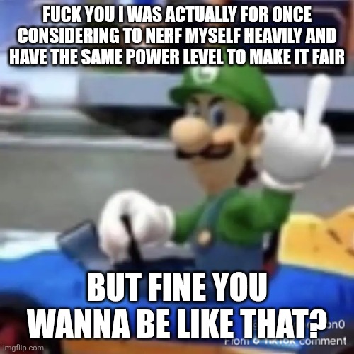 FUCK YOU I WAS ACTUALLY FOR ONCE CONSIDERING TO NERF MYSELF HEAVILY AND HAVE THE SAME POWER LEVEL TO MAKE IT FAIR BUT FINE YOU WANNA BE LIKE | made w/ Imgflip meme maker