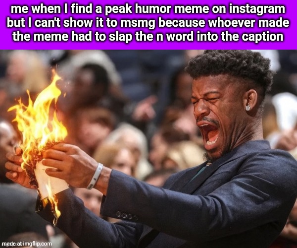 jimmy butler fire | me when I find a peak humor meme on instagram but I can't show it to msmg because whoever made
the meme had to slap the n word into the caption | image tagged in jimmy butler fire | made w/ Imgflip meme maker