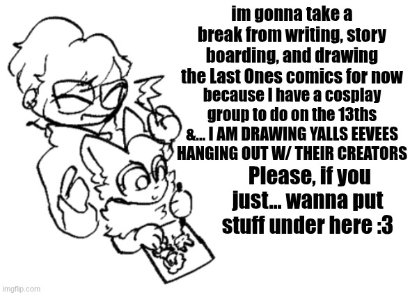 Btw imma confest to my crush on valentines! Wish me LUCK | im gonna take a break from writing, story boarding, and drawing the Last Ones comics for now; because I have a cosplay group to do on the 13ths &... I AM DRAWING YALLS EEVEES HANGING OUT W/ THEIR CREATORS; Please, if you just... wanna put stuff under here :3 | image tagged in valentine's day,short break,drawing,eevees,cosplay incoming | made w/ Imgflip meme maker