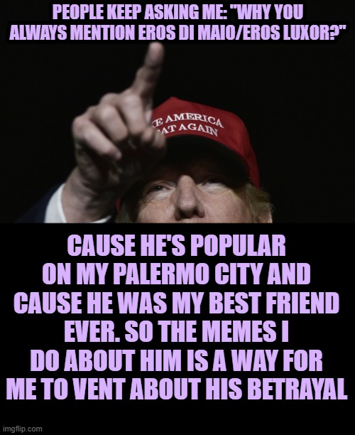 Reason explained | PEOPLE KEEP ASKING ME: "WHY YOU ALWAYS MENTION EROS DI MAIO/EROS LUXOR?"; CAUSE HE'S POPULAR ON MY PALERMO CITY AND CAUSE HE WAS MY BEST FRIEND EVER. SO THE MEMES I DO ABOUT HIM IS A WAY FOR ME TO VENT ABOUT HIS BETRAYAL | image tagged in trump maga | made w/ Imgflip meme maker