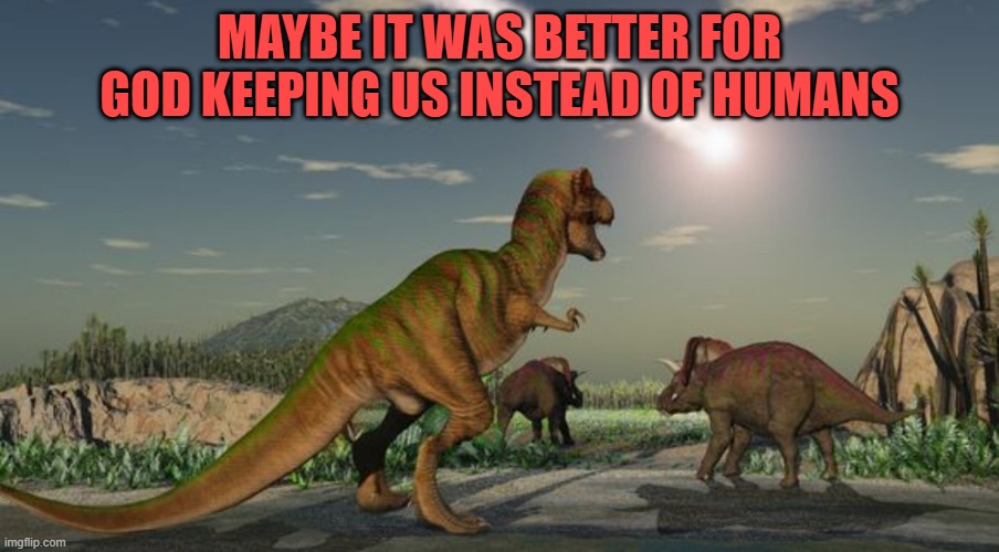 Dinosaurs meteor | MAYBE IT WAS BETTER FOR GOD KEEPING US INSTEAD OF HUMANS | image tagged in dinosaurs meteor | made w/ Imgflip meme maker