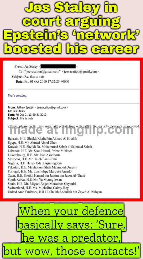 When your ‘networking’ buddy is a convicted predator; But you still tell the court it was just ‘professional connections’ | Jes Staley in court arguing Epstein’s ‘network’ boosted his career; When your defence basically says: ‘Sure, he was a predator, but wow, those contacts!’ | image tagged in uncle jeffrey,pedophiles,jeffrey epstein,bankers,donald trump,conspiracy | made w/ Imgflip meme maker