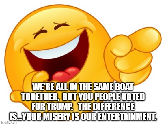 Laughing Smiley Face | WE'RE ALL IN THE SAME BOAT TOGETHER,  BUT YOU PEOPLE VOTED FOR TRUMP.   THE DIFFERENCE IS...YOUR MISERY IS OUR ENTERTAINMENT. | image tagged in laughing smiley face | made w/ Imgflip meme maker