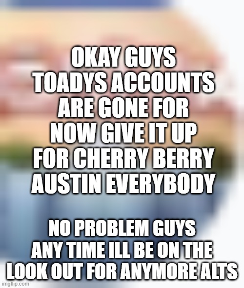 Hi | OKAY GUYS TOADYS ACCOUNTS ARE GONE FOR NOW GIVE IT UP FOR CHERRY BERRY AUSTIN EVERYBODY; NO PROBLEM GUYS ANY TIME ILL BE ON THE LOOK OUT FOR ANYMORE ALTS | made w/ Imgflip meme maker