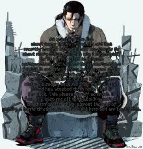 Manipulative Friends | As a person who lies about some things in real life and has recently become honest, I hate how people lie about many things, which is why I hate myself for it. I see it often in fandom controversies, too. WE had those manipulative friends in our friend group, and several of the game's main developers are being gaslighted by them. Then, once it's too late, they're already bleeding because their manipulative friend has stabbed them hella hard in the back. This pisses me off so much. In fact, it pisses me off to the boiling point of the thermometer that I almost thought of putting a horrid threat to Samwise right here as I am typing this. | image tagged in dragunov the thinker | made w/ Imgflip meme maker