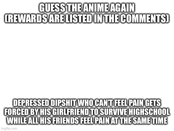 Minigame round two | GUESS THE ANIME AGAIN
(REWARDS ARE LISTED IN THE COMMENTS); DEPRESSED DIPSHIT WHO CAN’T FEEL PAIN GETS FORCED BY HIS GIRLFRIEND TO SURVIVE HIGHSCHOOL WHILE ALL HIS FRIENDS FEEL PAIN AT THE SAME TIME | made w/ Imgflip meme maker