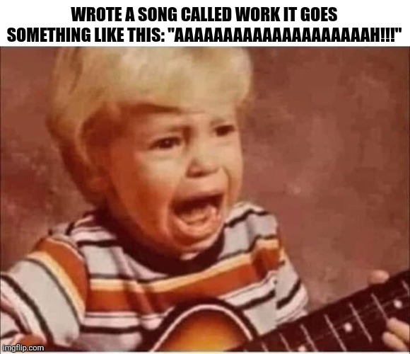 Wrote A Song Called Work | WROTE A SONG CALLED WORK IT GOES SOMETHING LIKE THIS: "AAAAAAAAAAAAAAAAAAAAH!!!" | image tagged in chrisjoines1 | made w/ Imgflip meme maker