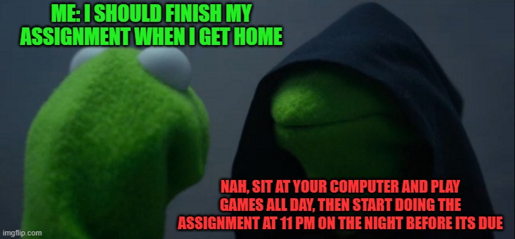 Me for no reason | ME: I SHOULD FINISH MY ASSIGNMENT WHEN I GET HOME; NAH, SIT AT YOUR COMPUTER AND PLAY GAMES ALL DAY, THEN START DOING THE ASSIGNMENT AT 11 PM ON THE NIGHT BEFORE ITS DUE | image tagged in memes,evil kermit,procrastination,be,like | made w/ Imgflip meme maker