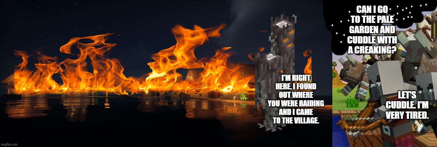 CAN I GO TO THE PALE GARDEN AND CUDDLE WITH A CREAKING? I'M RIGHT HERE. I FOUND OUT WHERE YOU WERE RAIDING AND I CAME TO THE VILLAGE. LET'S CUDDLE. I'M VERY TIRED. | image tagged in minecraft village,illagers | made w/ Imgflip meme maker