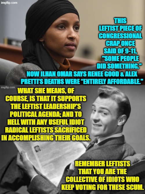 In case you missed it leftists . . . she considers you Useful Idiots.  Enjoy reality. | THIS LEFTIST PIECE OF CONGRESSIONAL CRAP ONCE SAID OF 9-11, "SOME PEOPLE DID SOMETHING."; NOW ILHAN OMAR SAYS RENEE GOOD & ALEX PRETTI’S DEATHS WERE “ENTIRELY AFFORDABLE."; WHAT SHE MEANS, OF COURSE, IS THAT IT SUPPORTS THE LEFTIST LEADERSHIP'S POLITICAL AGENDA; AND TO HELL WITH ANY USEFUL IDIOT RADICAL LEFTISTS SACRIFICED IN ACCOMPLISHING THEIR GOALS. REMEMBER LEFTISTS THAT YOU ARE THE COLLECTIVE OF IDIOTS WHO KEEP VOTING FOR THESE SCUM. | image tagged in yep | made w/ Imgflip meme maker