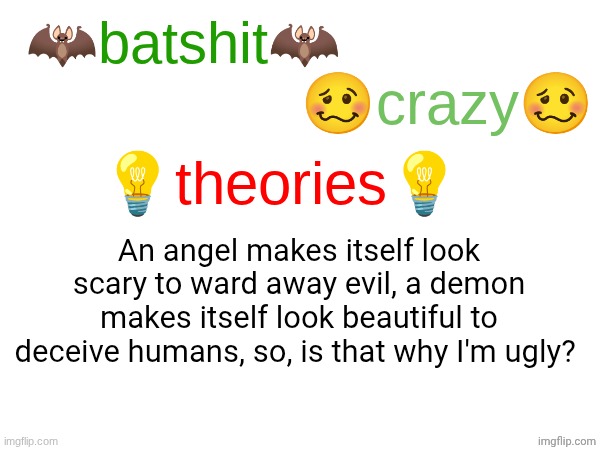 batshit crazy theories | An angel makes itself look scary to ward away evil, a demon makes itself look beautiful to deceive humans, so, is that why I'm ugly? | image tagged in batshit crazy theories | made w/ Imgflip meme maker