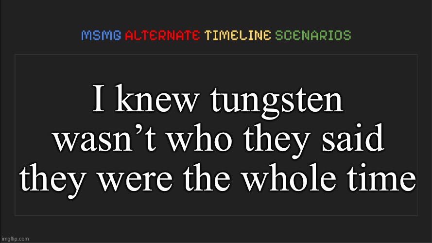 MSMG: Alternate Timeline Scenarios | I knew tungsten wasn’t who they said they were the whole time | image tagged in msmg alternate timeline scenarios | made w/ Imgflip meme maker