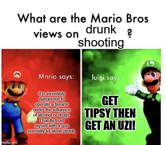 Luigi may be Italian but he was still raised in Brooklyn | drunk shooting; It is incredibly dangerous to operate a firearm under the influence of alcohol or drugs. I hardly trust myself with a gun normally let alone drunk. GET TIPSY THEN GET AN UZI! | image tagged in mario bros views,memes,funny,guns,dank memes | made w/ Imgflip meme maker