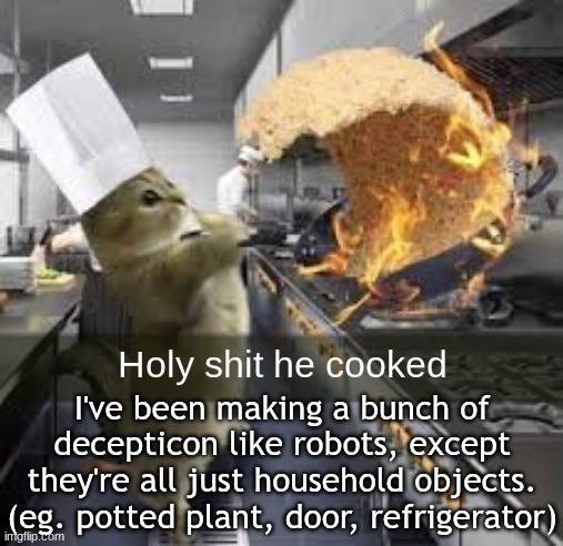 Holy shit he cooked | I've been making a bunch of decepticon like robots, except they're all just household objects. (eg. potted plant, door, refrigerator) | image tagged in holy shit he cooked | made w/ Imgflip meme maker