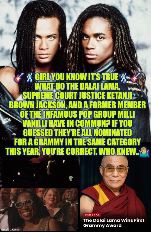 Girl you know it's true...Dalai Lama wins best audiobook Grammy | 🎸🕺GIRL YOU KNOW IT’S TRUE🕺 🎸
WHAT DO THE DALAI LAMA, SUPREME COURT JUSTICE KETANJI BROWN JACKSON, AND A FORMER MEMBER OF THE INFAMOUS POP GROUP MILLI VANILLI HAVE IN COMMON? IF YOU GUESSED THEY’RE ALL NOMINATED FOR A GRAMMY IN THE SAME CATEGORY THIS YEAR, YOU’RE CORRECT. WHO KNEW..🤷🏼‍♂️ | image tagged in grammys,dalai lama,milli vanilli,ketanji brown,decadence of society,memoir | made w/ Imgflip meme maker