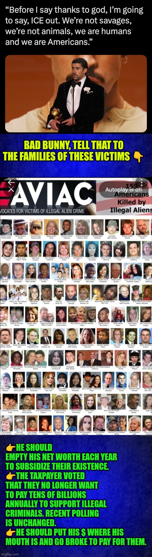Bad Bunny should empty his net worth each year to subsidize illegal criminals existence | BAD BUNNY, TELL THAT TO THE FAMILIES OF THESE VICTIMS 👇; 👉HE SHOULD EMPTY HIS NET WORTH EACH YEAR TO SUBSIDIZE THEIR EXISTENCE.
👉THE TAXPAYER VOTED THAT THEY NO LONGER WANT TO PAY TENS OF BILLIONS ANNUALLY TO SUPPORT ILLEGAL CRIMINALS. RECENT POLLING IS UNCHANGED.
👉HE SHOULD PUT HIS $ WHERE HIS MOUTH IS AND GO BROKE TO PAY FOR THEM. | image tagged in bad bunny,illegal immigration,illegal crimes,deportation,liberal rants,usa i c e ice | made w/ Imgflip meme maker