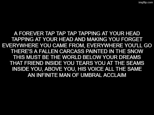 A FOREVER TAP TAP TAP TAPPING AT YOUR HEAD
TAPPING AT YOUR HEAD AND MAKING YOU FORGET
EVERYWHERE YOU CAME FROM, EVERYWHERE YOU'LL GO
THERE'S A FALLEN CARCASS PAINTED IN THE SNOW
THIS MUST BE THE WORLD BELOW YOUR DREAMS
THAT FRIEND INSIDE YOU TEARS YOU AT THE SEAMS
INSIDE YOU, ABOVE YOU, HIS VOICE ALL THE SAME
AN INFINITE MAN OF UMBRAL ACCLAIM | made w/ Imgflip meme maker