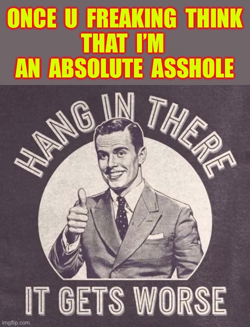 Hang In There !!!  : ) | ONCE  U  FREAKING  THINK 
THAT  I’M 
AN  ABSOLUTE  ASSHOLE | image tagged in retro man it gets worse | made w/ Imgflip meme maker