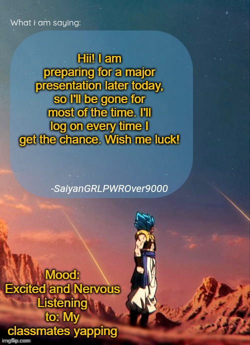 SayianGRLPWROver9000's NEW Announcement page | Hii! I am preparing for a major presentation later today, so I'll be gone for most of the time. I'll log on every time I get the chance. Wish me luck! Mood: Excited and Nervous
Listening to: My classmates yapping | image tagged in sayiangrlpwrover9000's new announcement page | made w/ Imgflip meme maker