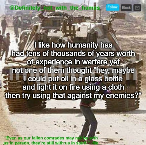 Until the 1940s ofc | I like how humanity has had tens of thousands of years worth of experience in warfare yet not one of them thought "hey, maybe I could put oil in a glass bottle and light it on fire using a cloth then try using that against my enemies?" | image tagged in definitely_not_with_the_hamas announcement template | made w/ Imgflip meme maker
