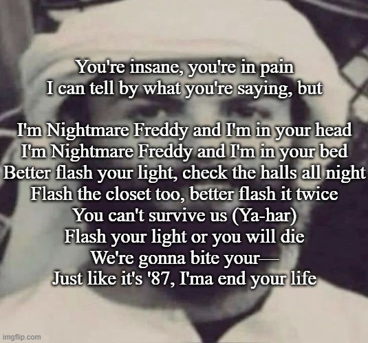 Muslimano Ronaldo | You're insane, you're in pain
I can tell by what you're saying, but
 
I'm Nightmare Freddy and I'm in your head
I'm Nightmare Freddy and I'm in your bed
Better flash your light, check the halls all night
Flash the closet too, better flash it twice
You can't survive us (Ya-har)
Flash your light or you will die
We're gonna bite your—
Just like it's '87, I'ma end your life | image tagged in muslimano ronaldo | made w/ Imgflip meme maker