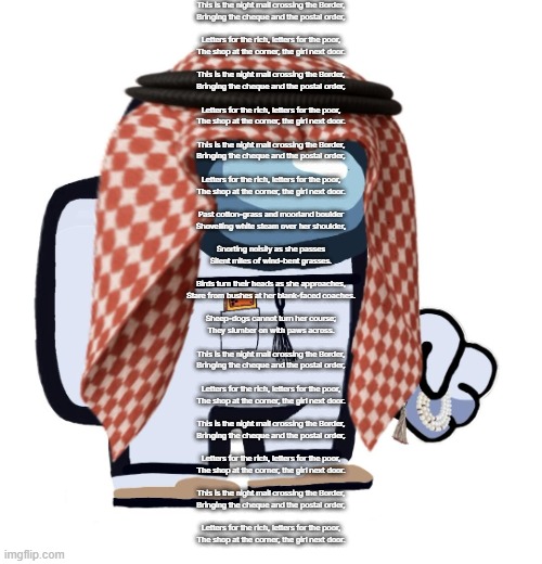 ArabMogus (thanks eshaheer) | This is the night mail crossing the Border,
Bringing the cheque and the postal order,
 
Letters for the rich, letters for the poor,
The shop at the corner, the girl next door.
 
This is the night mail crossing the Border,
Bringing the cheque and the postal order,
 
Letters for the rich, letters for the poor,
The shop at the corner, the girl next door.
 
This is the night mail crossing the Border,
Bringing the cheque and the postal order,
 
Letters for the rich, letters for the poor,
The shop at the corner, the girl next door.
 
Past cotton-grass and moorland boulder
Shovelling white steam over her shoulder,
 
Snorting noisily as she passes
Silent miles of wind-bent grasses.
 
Birds turn their heads as she approaches,
Stare from bushes at her blank-faced coaches.
 
Sheep-dogs cannot turn her course;
They slumber on with paws across.
 
This is the night mail crossing the Border,
Bringing the cheque and the postal order,
 
Letters for the rich, letters for the poor,
The shop at the corner, the girl next door.
 
This is the night mail crossing the Border,
Bringing the cheque and the postal order,
 
Letters for the rich, letters for the poor,
The shop at the corner, the girl next door.
 
This is the night mail crossing the Border,
Bringing the cheque and the postal order,
 
Letters for the rich, letters for the poor,
The shop at the corner, the girl next door. | image tagged in arabmogus thanks eshaheer | made w/ Imgflip meme maker