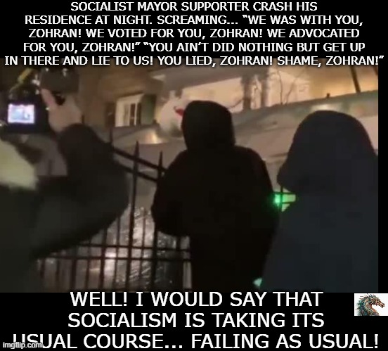 politics | SOCIALIST MAYOR SUPPORTER CRASH HIS RESIDENCE AT NIGHT. SCREAMING... “WE WAS WITH YOU, ZOHRAN! WE VOTED FOR YOU, ZOHRAN! WE ADVOCATED FOR YOU, ZOHRAN!” “YOU AIN’T DID NOTHING BUT GET UP IN THERE AND LIE TO US! YOU LIED, ZOHRAN! SHAME, ZOHRAN!”; WELL! I WOULD SAY THAT SOCIALISM IS TAKING ITS USUAL COURSE... FAILING AS USUAL! | image tagged in political meme | made w/ Imgflip meme maker