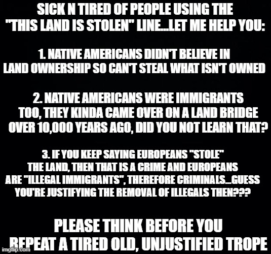 Food for Thought | SICK N TIRED OF PEOPLE USING THE "THIS LAND IS STOLEN" LINE...LET ME HELP YOU:; 1. NATIVE AMERICANS DIDN'T BELIEVE IN LAND OWNERSHIP SO CAN'T STEAL WHAT ISN'T OWNED; 2. NATIVE AMERICANS WERE IMMIGRANTS TOO, THEY KINDA CAME OVER ON A LAND BRIDGE OVER 10,000 YEARS AGO, DID YOU NOT LEARN THAT? 3. IF YOU KEEP SAYING EUROPEANS "STOLE" THE LAND, THEN THAT IS A CRIME AND EUROPEANS ARE "ILLEGAL IMMIGRANTS", THEREFORE CRIMINALS...GUESS YOU'RE JUSTIFYING THE REMOVAL OF ILLEGALS THEN??? PLEASE THINK BEFORE YOU REPEAT A TIRED OLD, UNJUSTIFIED TROPE | image tagged in black background | made w/ Imgflip meme maker