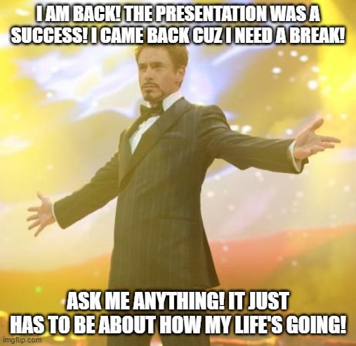 I HAVE RETURNED! | I AM BACK! THE PRESENTATION WAS A SUCCESS! I CAME BACK CUZ I NEED A BREAK! ASK ME ANYTHING! IT JUST HAS TO BE ABOUT HOW MY LIFE'S GOING! | image tagged in robert downey jr iron man | made w/ Imgflip meme maker