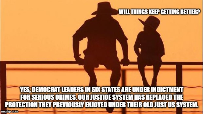 Cowboy wisdom, getting criminals out of office is Making America Great Again | WILL THINGS KEEP GETTING BETTER? YES, DEMOCRAT LEADERS IN SIX STATES ARE UNDER INDICTMENT FOR SERIOUS CRIMES. OUR JUSTICE SYSTEM HAS REPLACED THE PROTECTION THEY PREVIOUSLY ENJOYED UNDER THEIR OLD JUST US SYSTEM. | image tagged in cowboy father and son,maga,cowboy wisdom,justice,fafo,democrat war on america | made w/ Imgflip meme maker