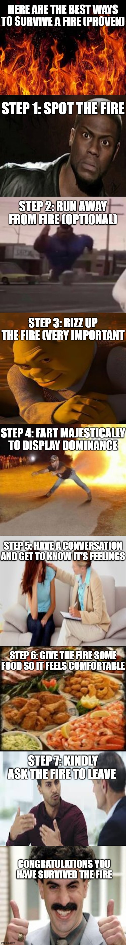 Proven method to properly survive a fire | HERE ARE THE BEST WAYS TO SURVIVE A FIRE (PROVEN); STEP 1: SPOT THE FIRE; STEP 2: RUN AWAY FROM FIRE (OPTIONAL); STEP 3: RIZZ UP THE FIRE (VERY IMPORTANT; STEP 4: FART MAJESTICALLY TO DISPLAY DOMINANCE; STEP 5: HAVE A CONVERSATION AND GET TO KNOW IT'S FEELINGS; STEP 6: GIVE THE FIRE SOME FOOD SO IT FEELS COMFORTABLE; STEP 7: KINDLY ASK THE FIRE TO LEAVE; CONGRATULATIONS YOU HAVE SURVIVED THE FIRE | image tagged in memes,funny,relatable,long meme,fire,oooohhhh | made w/ Imgflip meme maker