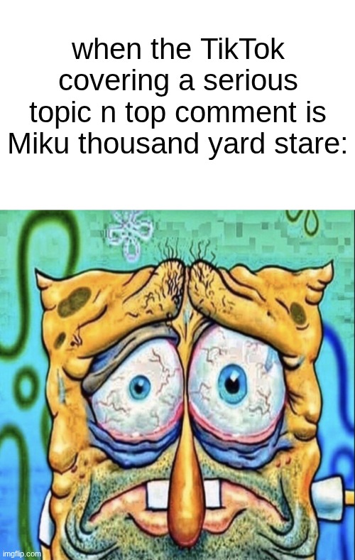 ending it atp | when the TikTok covering a serious topic n top comment is Miku thousand yard stare: | image tagged in tired spongebob | made w/ Imgflip meme maker