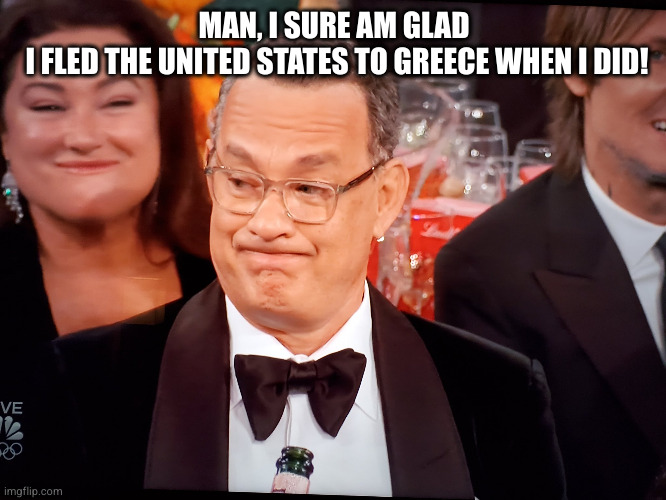 Tom Hanks Golden Globes | MAN, I SURE AM GLAD
 I FLED THE UNITED STATES TO GREECE WHEN I DID! | image tagged in tom hanks golden globes | made w/ Imgflip meme maker