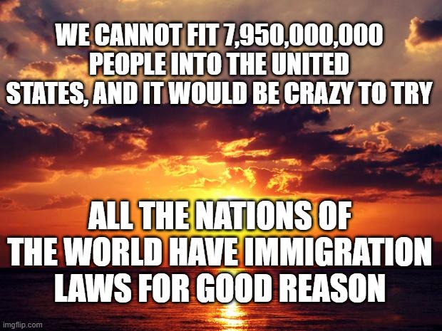 Sunset | WE CANNOT FIT 7,950,000,000 PEOPLE INTO THE UNITED STATES, AND IT WOULD BE CRAZY TO TRY; ALL THE NATIONS OF THE WORLD HAVE IMMIGRATION LAWS FOR GOOD REASON | image tagged in sunset | made w/ Imgflip meme maker