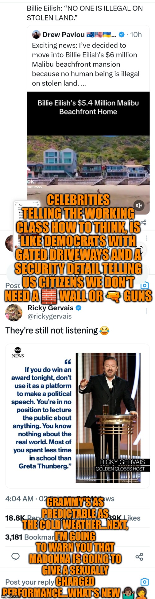 Political speeches at the Grammy's | CELEBRITIES TELLING THE WORKING CLASS HOW TO THINK, IS LIKE DEMOCRATS WITH GATED DRIVEWAYS AND A SECURITY DETAIL TELLING US CITIZENS WE DON'T NEED A 🧱 WALL OR 🔫 GUNS; GRAMMY'S AS PREDICTABLE AS THE COLD WEATHER...NEXT, I'M GOING TO WARN YOU THAT MADONNA IS GOING TO GIVE A SEXUALLY CHARGED PERFORMANCE...WHAT'S NEW 🤷🏽‍♂️🤦 | image tagged in grammys,billie eilish,bad bunny,stupid liberals,ricky gervais,freedom of speech | made w/ Imgflip meme maker