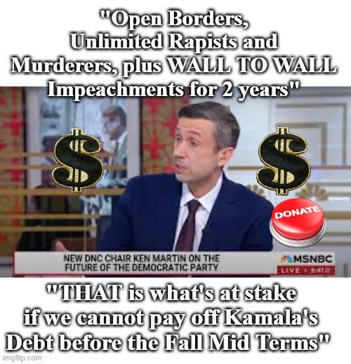 MS NOW adds Donation Button for Transparency | "Open Borders, Unlimited Rapists and Murderers, plus WALL TO WALL Impeachments for 2 years"; "THAT is what's at stake if we cannot pay off Kamala's Debt before the Fall Mid Terms" | image tagged in ken martin wants to keep cushy job meme | made w/ Imgflip meme maker