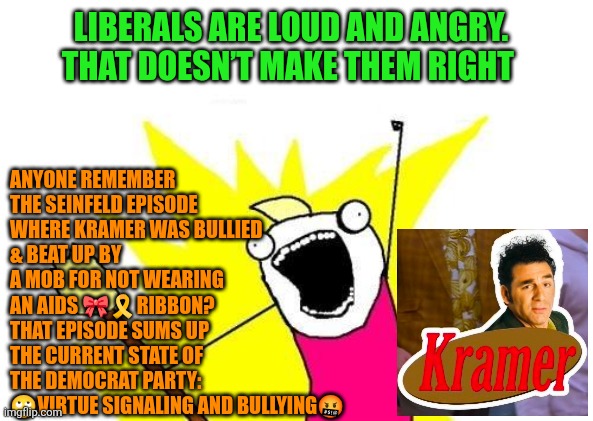Liberals are loud and angry. That doesn’t make them right | ANYONE REMEMBER THE SEINFELD EPISODE WHERE KRAMER WAS BULLIED 
& BEAT UP BY A MOB FOR NOT WEARING AN AIDS 🎀🎗RIBBON? THAT EPISODE SUMS UP THE CURRENT STATE OF THE DEMOCRAT PARTY: 🙄VIRTUE SIGNALING AND BULLYING🤬; LIBERALS ARE LOUD AND ANGRY. THAT DOESN’T MAKE THEM RIGHT | image tagged in seinfeld,kramer,triggered liberal,virtue signalling,bullying,rage politics | made w/ Imgflip meme maker