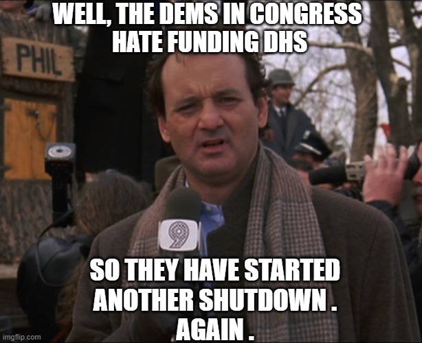 Dems temper tantrum | WELL, THE DEMS IN CONGRESS
 HATE FUNDING DHS; SO THEY HAVE STARTED
ANOTHER SHUTDOWN .
AGAIN . | image tagged in bill murray groundhog day,liberals,leftists,democrats,congress | made w/ Imgflip meme maker