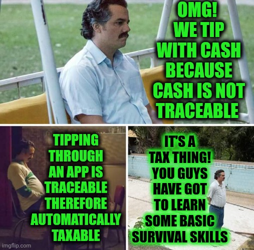 It's A Way To "Stick It To "The Man"".  You Have To Learn Some Basic Survival Skills | OMG!  WE TIP WITH CASH BECAUSE CASH IS NOT TRACEABLE; TIPPING THROUGH AN APP IS TRACEABLE THEREFORE AUTOMATICALLY TAXABLE; IT'S A TAX THING!
YOU GUYS HAVE GOT TO LEARN SOME BASIC SURVIVAL SKILLS | image tagged in memes,sad pablo escobar,tips,taxes,apps,basic survival skills | made w/ Imgflip meme maker