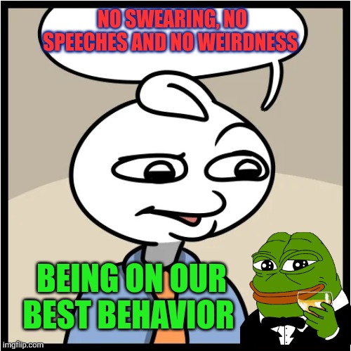 Being on our best behavior | NO SWEARING, NO SPEECHES AND NO WEIRDNESS; BEING ON OUR BEST BEHAVIOR | image tagged in decadence of society,integrity,character,good manners,civilized behaviors | made w/ Imgflip meme maker