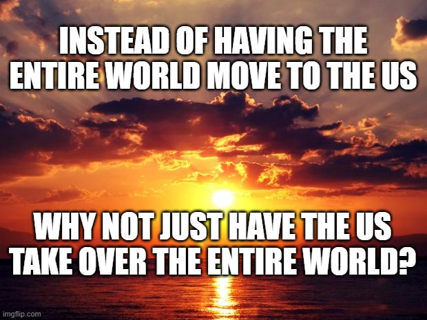 Sunset | INSTEAD OF HAVING THE ENTIRE WORLD MOVE TO THE US; WHY NOT JUST HAVE THE US TAKE OVER THE ENTIRE WORLD? | image tagged in sunset | made w/ Imgflip meme maker