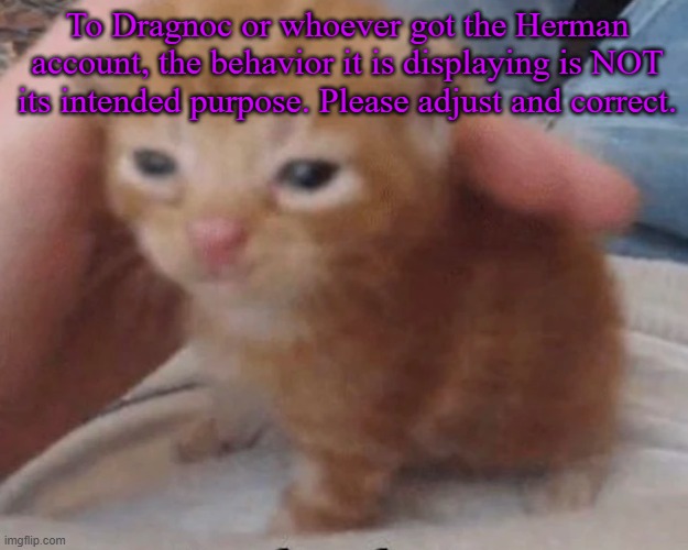 Herbert | To Dragnoc or whoever got the Herman account, the behavior it is displaying is NOT its intended purpose. Please adjust and correct. | image tagged in herbert | made w/ Imgflip meme maker