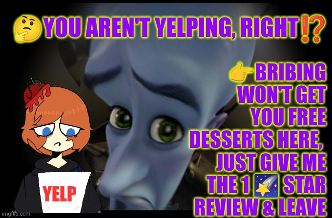 You aren't Yelping, right?!? | 👉BRIBING WON'T GET YOU FREE DESSERTS HERE,  JUST GIVE ME THE 1 🌠 STAR REVIEW & LEAVE; 🤔YOU AREN'T YELPING, RIGHT⁉️; YELP | image tagged in yelp,fake food reviews,bribing,food critic,ratings,food quality | made w/ Imgflip meme maker