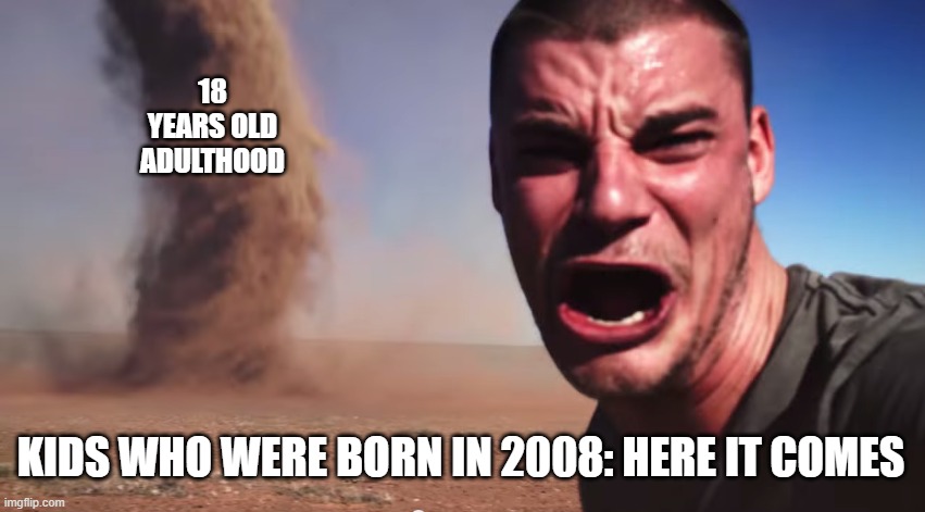 here it comes (every 2008 kid born in January 2008 is 18 years old now) | 18 YEARS OLD
ADULTHOOD; KIDS WHO WERE BORN IN 2008: HERE IT COMES | image tagged in here it comes | made w/ Imgflip meme maker
